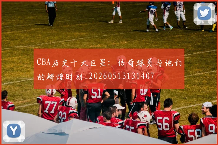 CBA历史十大巨星：传奇球员与他们的辉煌时刻_20260513131407