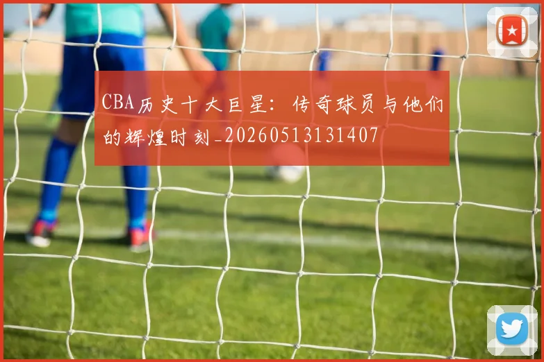 CBA历史十大巨星：传奇球员与他们的辉煌时刻_20260513131407