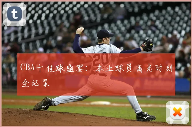 CBA十佳球盛宴：本土球员高光时刻全记录