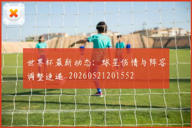 世界杯最新动态：球星伤情与阵容调整速递_20260521201552