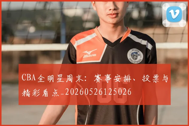 CBA全明星周末：赛事安排、投票与精彩看点_20260526125026