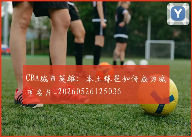 CBA城市英雄：本土球星如何成为城市名片_20260526125036