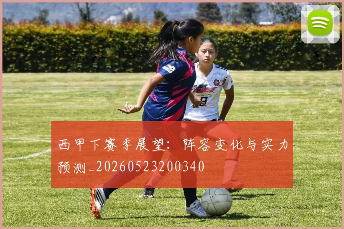 西甲下赛季展望：阵容变化与实力预测_20260523200340